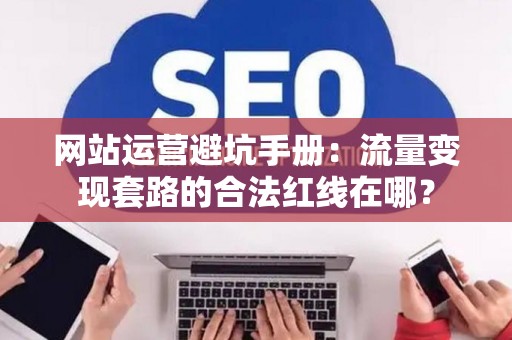 网站运营避坑手册：流量变现套路的合法红线在哪？